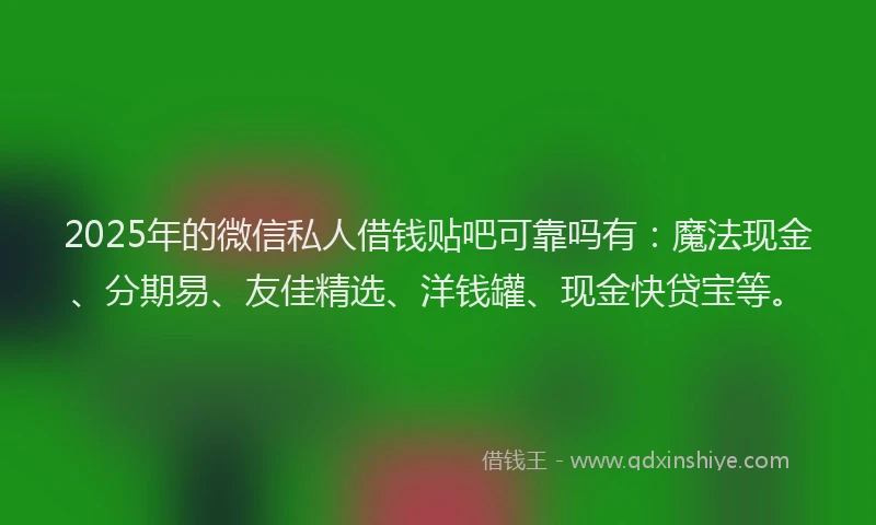 2025年的微信私人借钱贴吧可靠吗有：魔法现金、分期易、友佳精选、洋钱罐、现金快贷宝等。