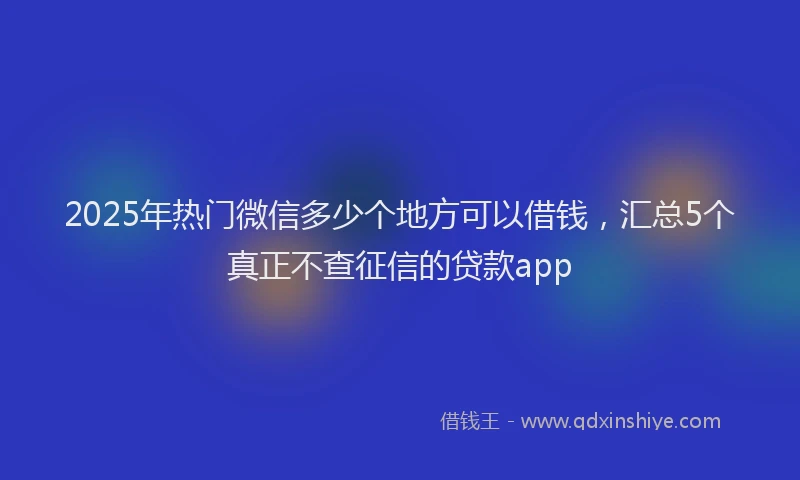 2025年热门微信多少个地方可以借钱，汇总5个真正不查征信的贷款app