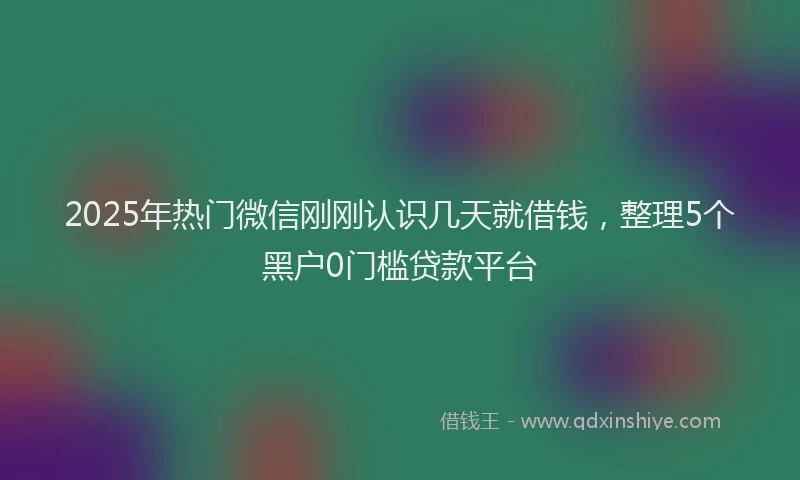 2025年热门微信刚刚认识几天就借钱，整理5个黑户0门槛贷款平台
