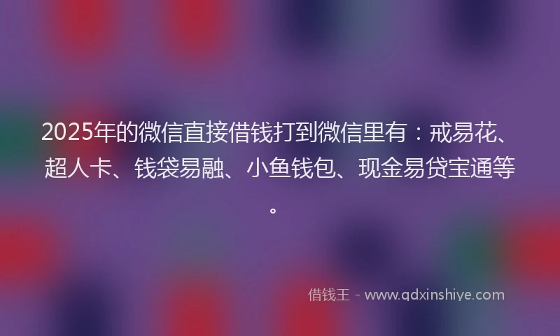 2025年的微信直接借钱打到微信里有：戒易花、超人卡、钱袋易融、小鱼钱包、现金易贷宝通等。