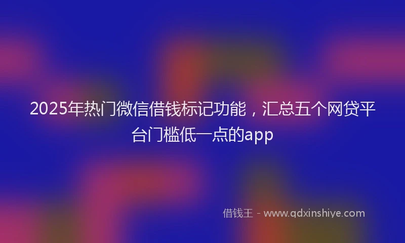 2025年热门微信借钱标记功能，汇总五个网贷平台门槛低一点的app