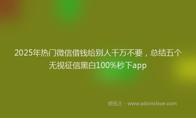 2025年热门微信借钱给别人千万不要，总结五个无视征信黑白100%秒下app