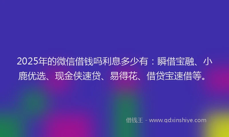 2025年的微信借钱吗利息多少有：瞬借宝融、小鹿优选、现金侠速贷、易得花、借贷宝速借等。