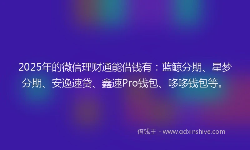 2025年的微信理财通能借钱有：蓝鲸分期、星梦分期、安逸速贷、鑫速Pro钱包、哆哆钱包等。