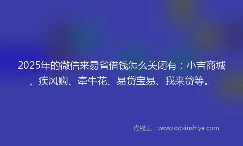 2025年的微信来易省借钱怎么关闭有：小吉商城、疾风购、牵牛花、易贷宝易、我来贷等。