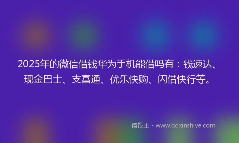 2025年的微信借钱华为手机能借吗有：钱速达、现金巴士、支富通、优乐快购、闪借快行等。