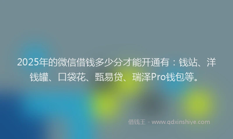2025年的微信借钱多少分才能开通有：钱站、洋钱罐、口袋花、甄易贷、瑞泽Pro钱包等。