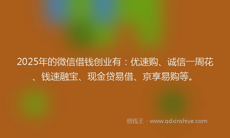 2025年的微信借钱创业有：优速购、诚信一周花、钱速融宝、现金贷易借、京享易购等。
