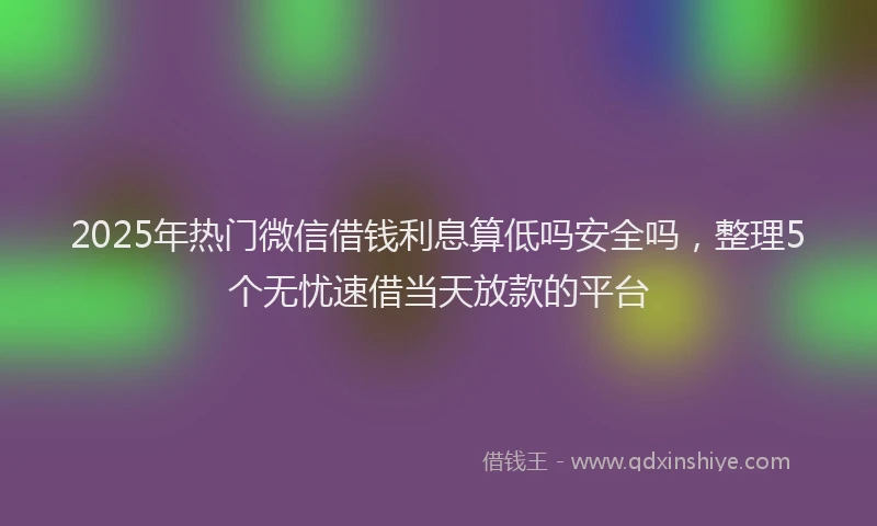 2025年热门微信借钱利息算低吗安全吗，整理5个无忧速借当天放款的平台