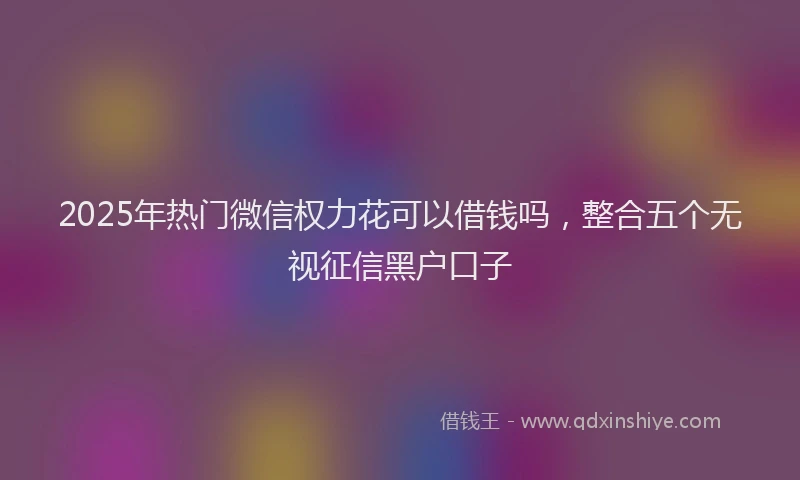 2025年热门微信权力花可以借钱吗，整合五个无视征信黑户口子