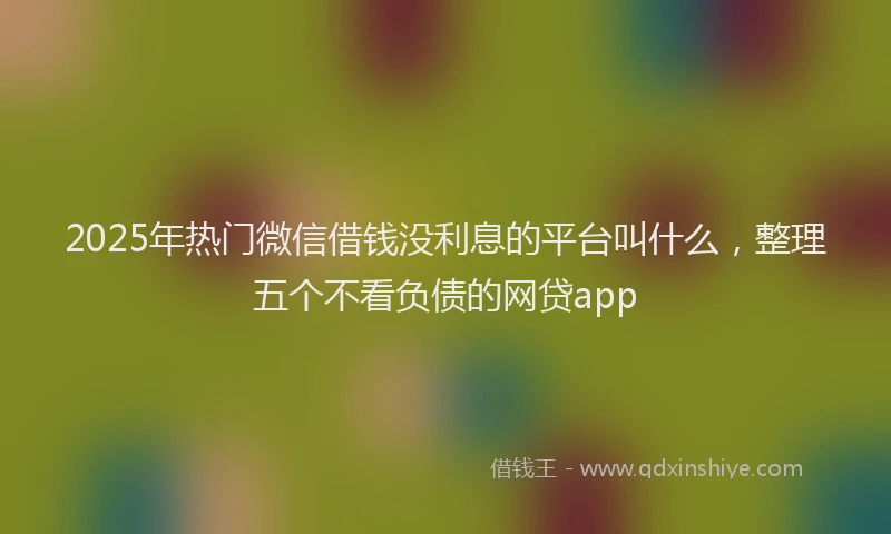 2025年热门微信借钱没利息的平台叫什么，整理五个不看负债的网贷app
