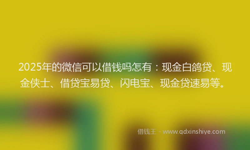 2025年的微信可以借钱吗怎有：现金白鸽贷、现金侠士、借贷宝易贷、闪电宝、现金贷速易等。