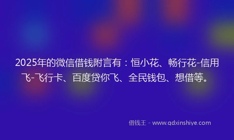 2025年的微信借钱附言有：恒小花、畅行花-信用飞-飞行卡、百度贷你飞、全民钱包、想借等。