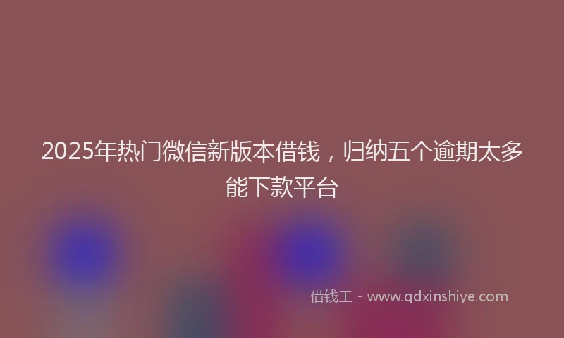 2025年热门微信新版本借钱，归纳五个逾期太多能下款平台