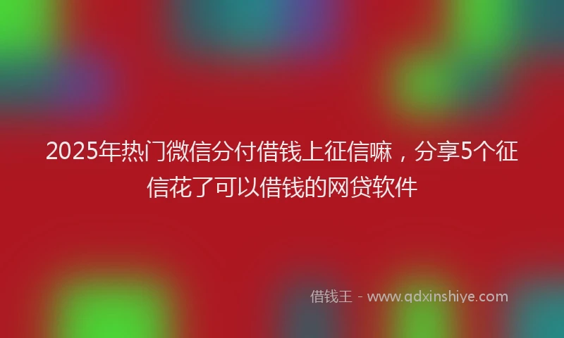 2025年热门微信分付借钱上征信嘛，分享5个征信花了可以借钱的网贷软件