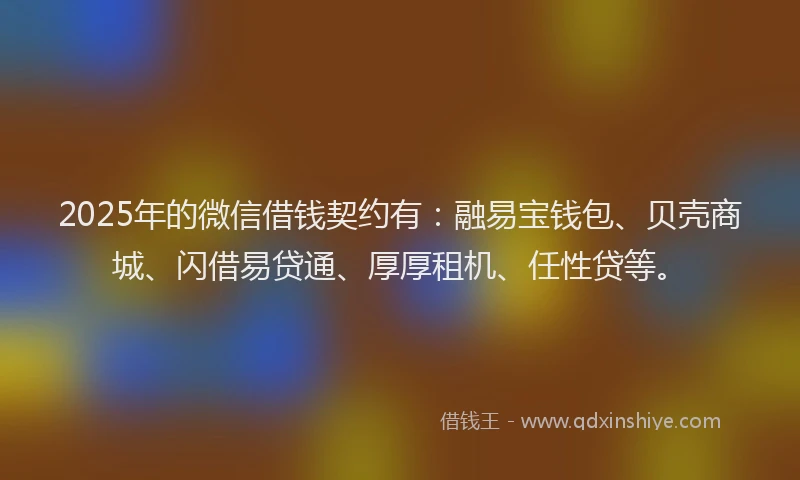 2025年的微信借钱契约有：融易宝钱包、贝壳商城、闪借易贷通、厚厚租机、任性贷等。