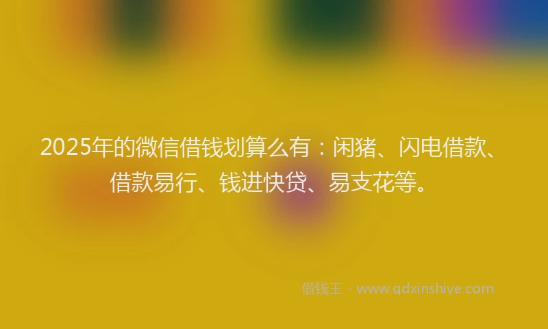 2025年的微信借钱划算么有：闲猪、闪电借款、借款易行、钱进快贷、易支花等。