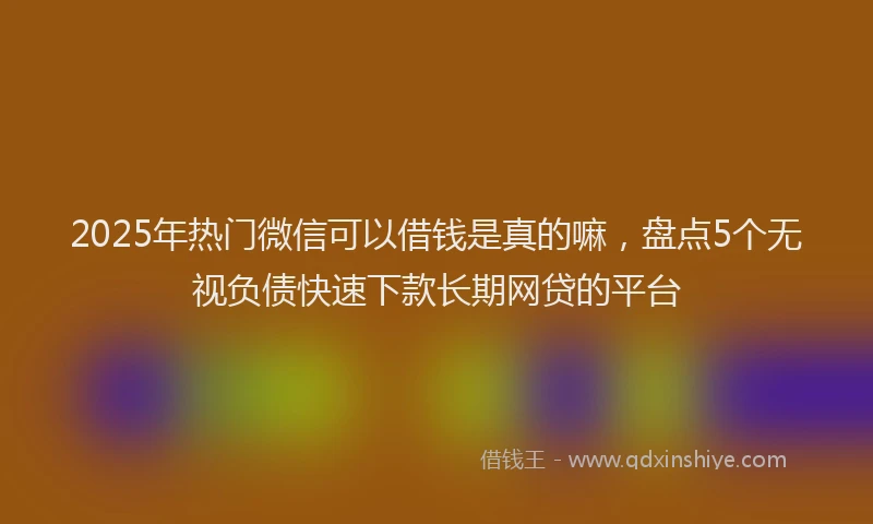 2025年热门微信可以借钱是真的嘛，盘点5个无视负债快速下款长期网贷的平台