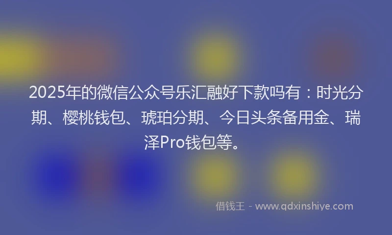 2025年的微信公众号乐汇融好下款吗有：时光分期、樱桃钱包、琥珀分期、今日头条备用金、瑞泽Pro钱包等。