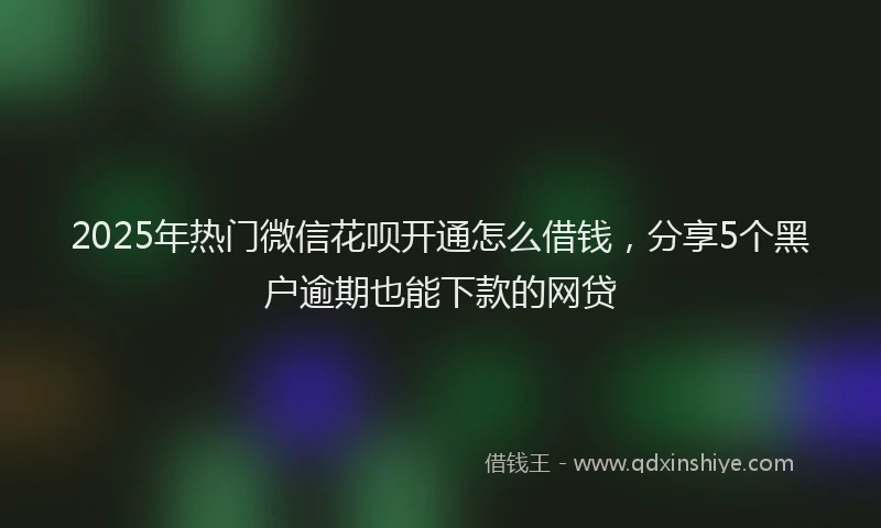 2025年热门微信花呗开通怎么借钱，分享5个黑户逾期也能下款的网贷
