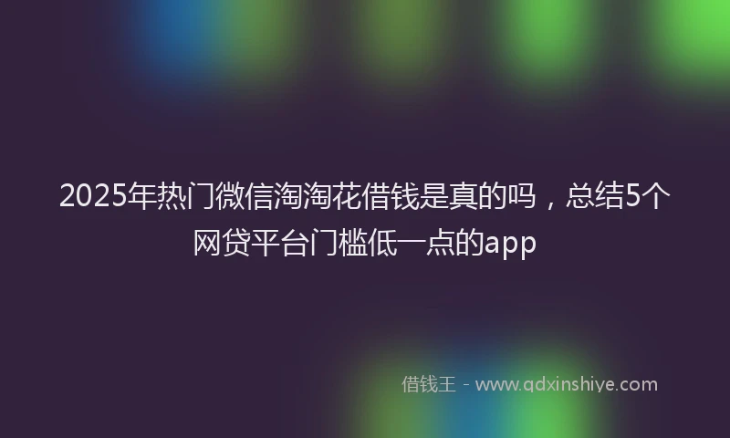 2025年热门微信淘淘花借钱是真的吗，总结5个网贷平台门槛低一点的app