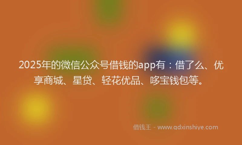 2025年的微信公众号借钱的app有：借了么、优享商城、星贷、轻花优品、哆宝钱包等。