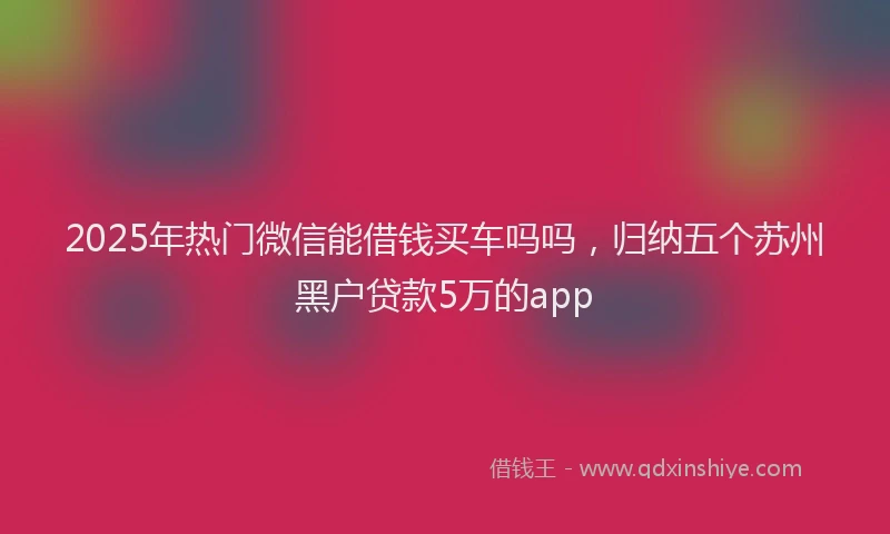 2025年热门微信能借钱买车吗吗，归纳五个苏州黑户贷款5万的app