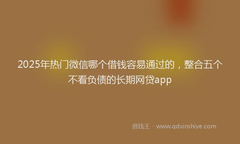 2025年热门微信哪个借钱容易通过的，整合五个不看负债的长期网贷app