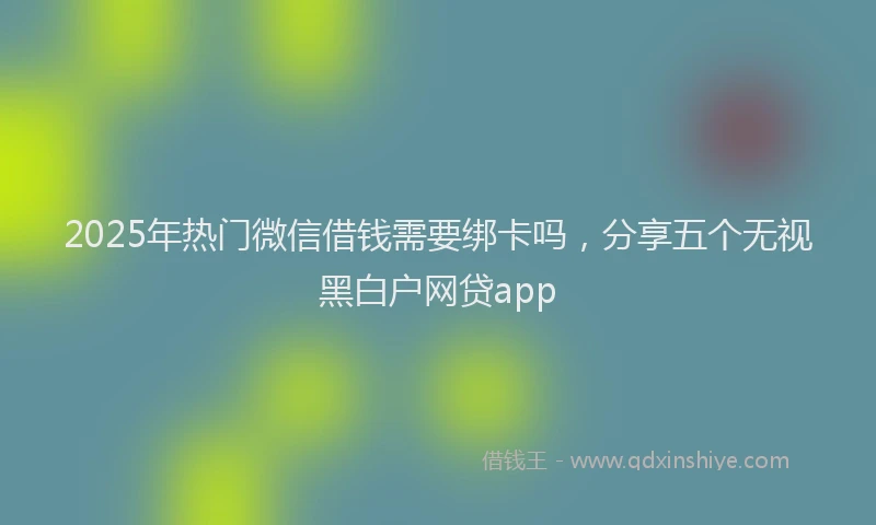 2025年热门微信借钱需要绑卡吗，分享五个无视黑白户网贷app