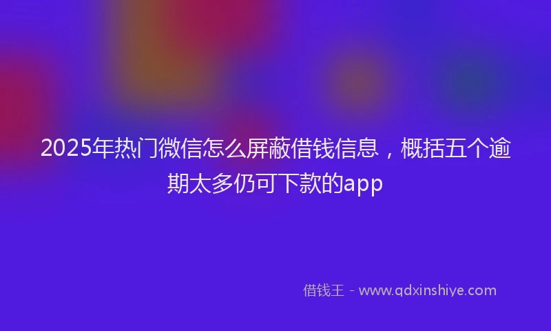 2025年热门微信怎么屏蔽借钱信息，概括五个逾期太多仍可下款的app