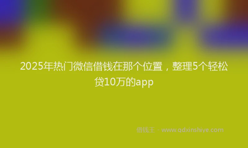 2025年热门微信借钱在那个位置，整理5个轻松贷10万的app