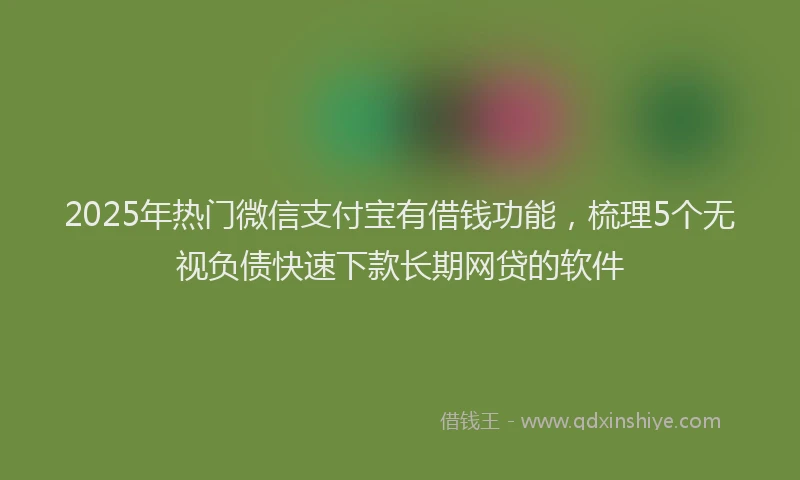 2025年热门微信支付宝有借钱功能，梳理5个无视负债快速下款长期网贷的软件