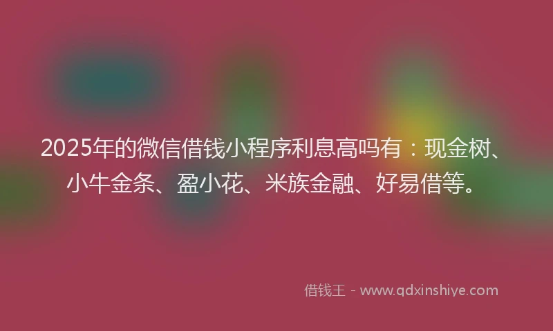 2025年的微信借钱小程序利息高吗有：现金树、小牛金条、盈小花、米族金融、好易借等。