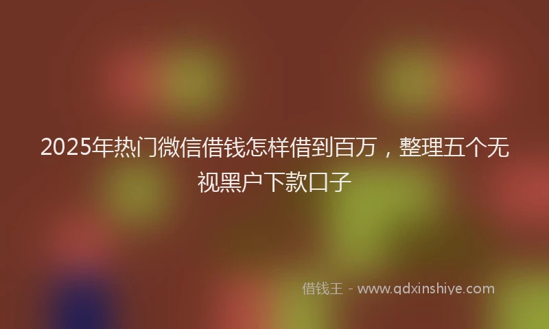 2025年热门微信借钱怎样借到百万，整理五个无视黑户下款口子