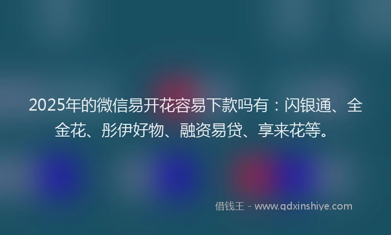 2025年的微信易开花容易下款吗有：闪银通、全金花、彤伊好物、融资易贷、享来花等。
