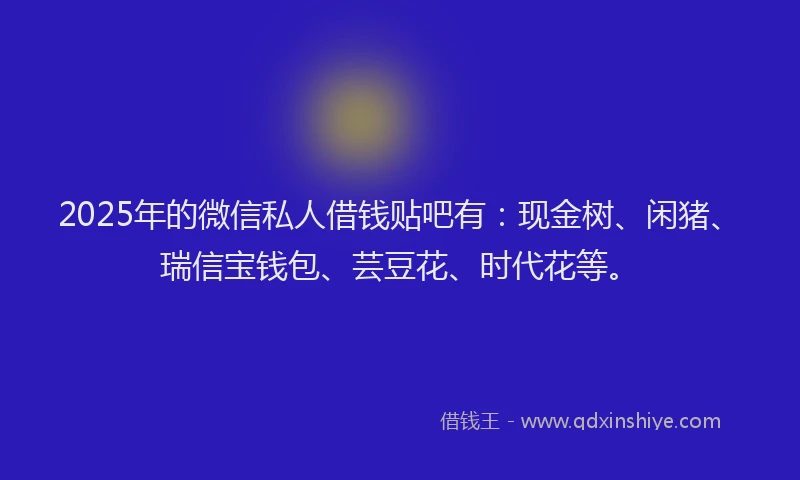 2025年的微信私人借钱贴吧有：现金树、闲猪、瑞信宝钱包、芸豆花、时代花等。