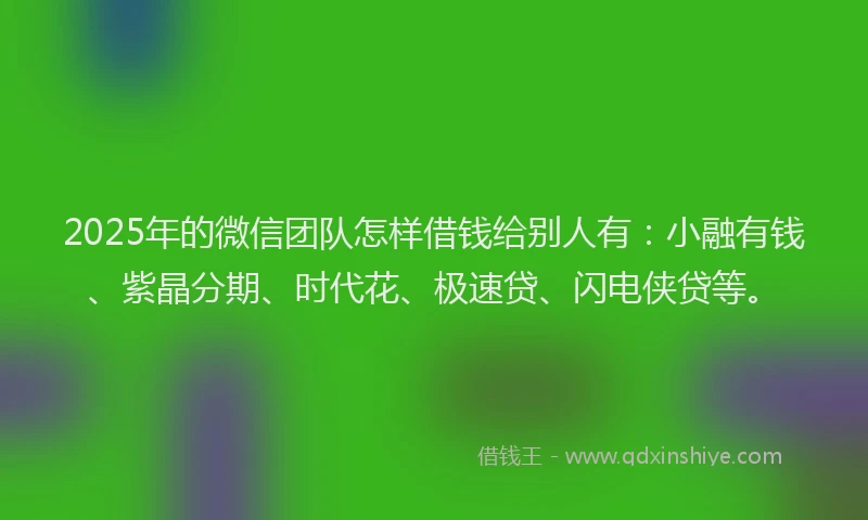 2025年的微信团队怎样借钱给别人有：小融有钱、紫晶分期、时代花、极速贷、闪电侠贷等。