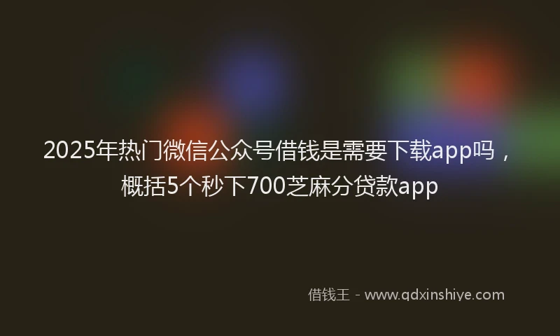 2025年热门微信公众号借钱是需要下载app吗，概括5个秒下700芝麻分贷款app