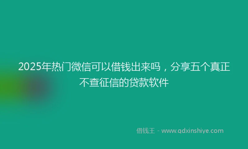 2025年热门微信可以借钱出来吗，分享五个真正不查征信的贷款软件