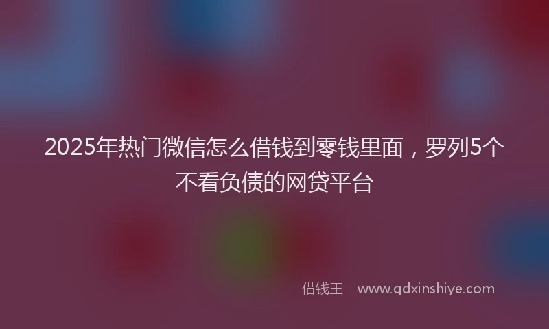 2025年热门微信怎么借钱到零钱里面，罗列5个不看负债的网贷平台