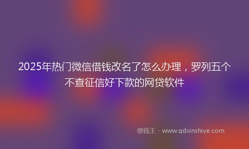 2025年热门微信借钱改名了怎么办理，罗列五个不查征信好下款的网贷软件