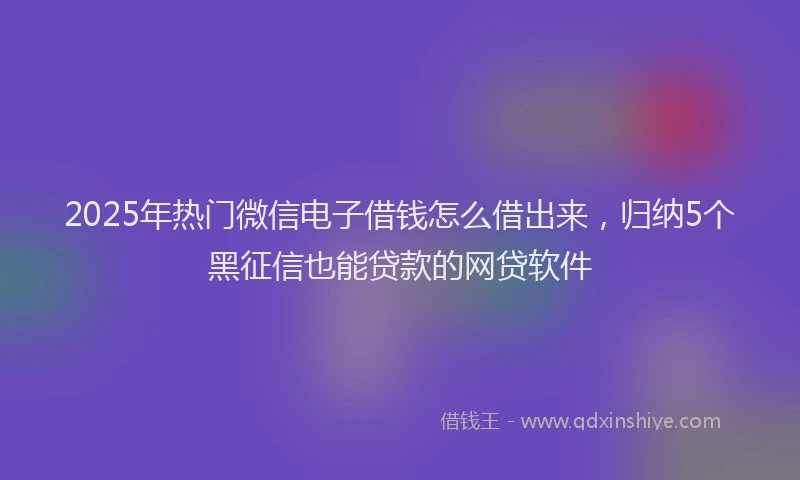 2025年热门微信电子借钱怎么借出来，归纳5个黑征信也能贷款的网贷软件