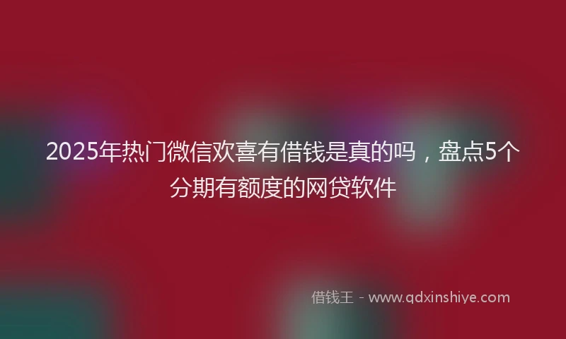 2025年热门微信欢喜有借钱是真的吗，盘点5个分期有额度的网贷软件