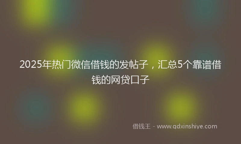 2025年热门微信借钱的发帖子，汇总5个靠谱借钱的网贷口子