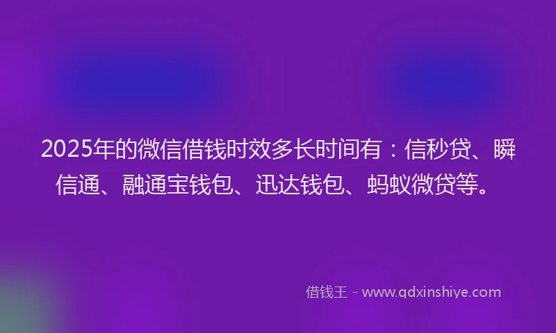 2025年的微信借钱时效多长时间有：信秒贷、瞬信通、融通宝钱包、迅达钱包、蚂蚁微贷等。