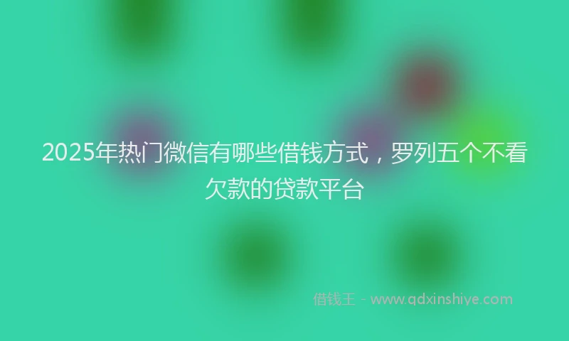 2025年热门微信有哪些借钱方式，罗列五个不看欠款的贷款平台