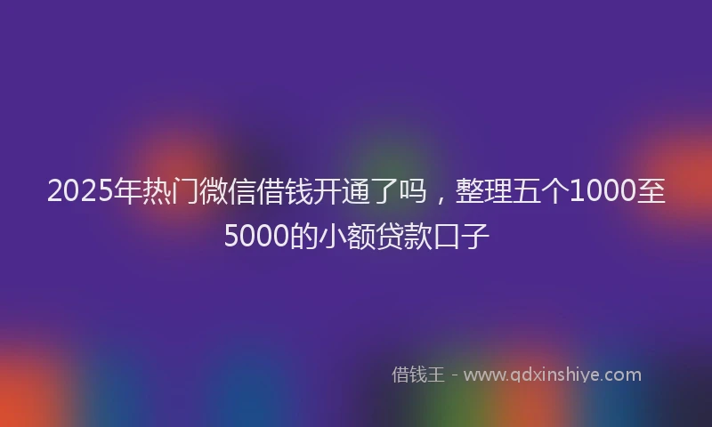 2025年热门微信借钱开通了吗，整理五个1000至5000的小额贷款口子
