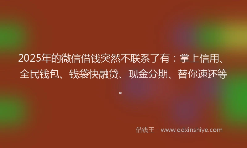 2025年的微信借钱突然不联系了有：掌上信用、全民钱包、钱袋快融贷、现金分期、替你速还等。