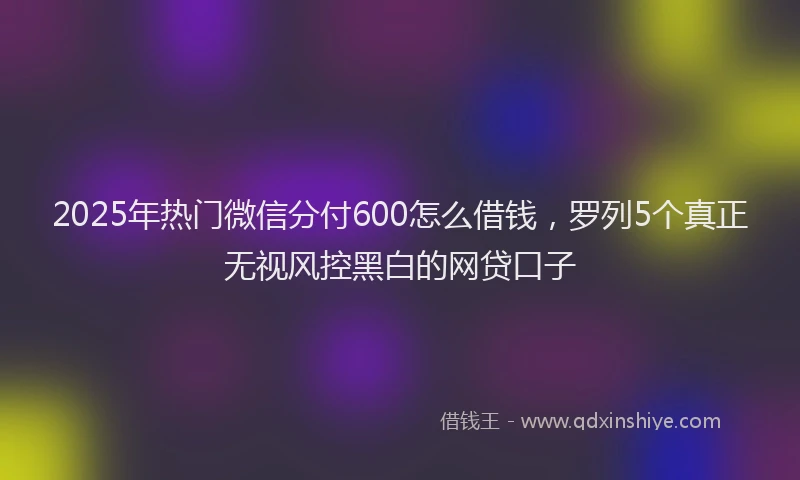 2025年热门微信分付600怎么借钱，罗列5个真正无视风控黑白的网贷口子