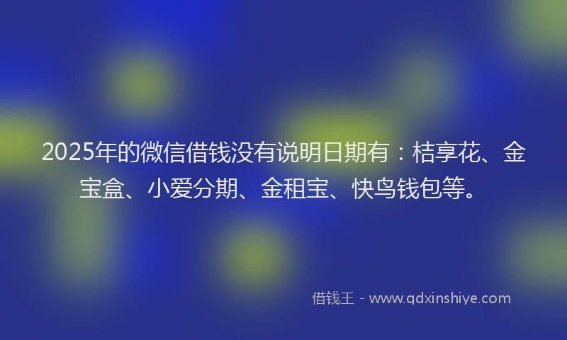2025年的微信借钱没有说明日期有：桔享花、金宝盒、小爱分期、金租宝、快鸟钱包等。